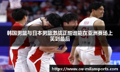 韩国男篮与日本男篮激战正酣谁能在亚洲赛场上笑到最后