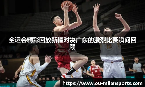 全运会精彩回放新疆对决广东的激烈比赛瞬间回顾